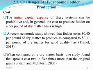 2.7. Challenges of Hydroponic Fodder
Production
Cost
The initial capital expense of these systems can be
prohibitive and, in general, the cost to produce fodder on
a per pound of dry matter basis is high.
 A recent economic study showed that fodder costs $0.40
per pound of dry matter to produce as compared to $0.11
per pound of dry matter for good quality hay (Tranel,
2013).
When compared on a dry matter basis, one study found
that sprouts cost two to five times more than the original
grain (Sneath and McIntosh, 2003).
24/04/2021 31
 