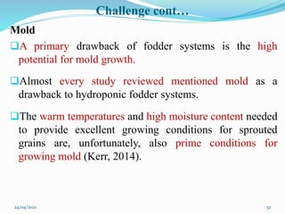 Challenge cont…
Mold
A primary drawback of fodder systems is the high
potential for mold growth.
Almost every study reviewed mentioned mold as a
drawback to hydroponic fodder systems.
The warm temperatures and high moisture content needed
to provide excellent growing conditions for sprouted
grains are, unfortunately, also prime conditions for
growing mold (Kerr, 2014).
24/04/2021 32
 