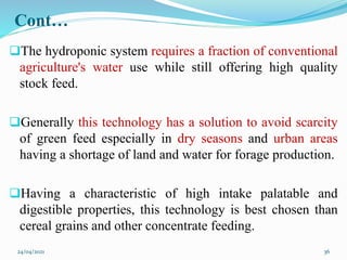 Cont…
The hydroponic system requires a fraction of conventional
agriculture's water use while still offering high quality
stock feed.
Generally this technology has a solution to avoid scarcity
of green feed especially in dry seasons and urban areas
having a shortage of land and water for forage production.
Having a characteristic of high intake palatable and
digestible properties, this technology is best chosen than
cereal grains and other concentrate feeding.
24/04/2021 36
 