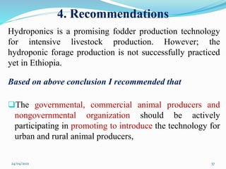 4. Recommendations
Hydroponics is a promising fodder production technology
for intensive livestock production. However; the
hydroponic forage production is not successfully practiced
yet in Ethiopia.
Based on above conclusion I recommended that
The governmental, commercial animal producers and
nongovernmental organization should be actively
participating in promoting to introduce the technology for
urban and rural animal producers,
24/04/2021 37
 