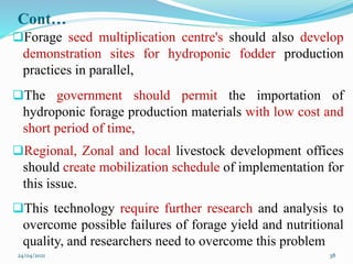 Cont…
Forage seed multiplication centre's should also develop
demonstration sites for hydroponic fodder production
practices in parallel,
The government should permit the importation of
hydroponic forage production materials with low cost and
short period of time,
Regional, Zonal and local livestock development offices
should create mobilization schedule of implementation for
this issue.
This technology require further research and analysis to
overcome possible failures of forage yield and nutritional
quality, and researchers need to overcome this problem
24/04/2021 38
 