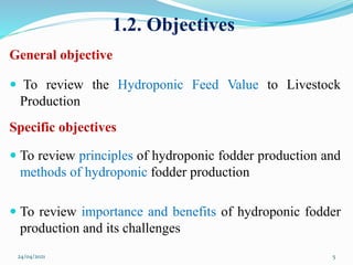 1.2. Objectives
General objective
 To review the Hydroponic Feed Value to Livestock
Production
Specific objectives
 To review principles of hydroponic fodder production and
methods of hydroponic fodder production
 To review importance and benefits of hydroponic fodder
production and its challenges
24/04/2021 5
 