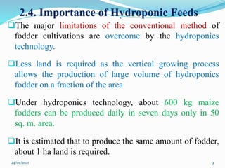 2.4. Importance of Hydroponic Feeds
The major limitations of the conventional method of
fodder cultivations are overcome by the hydroponics
technology.
Less land is required as the vertical growing process
allows the production of large volume of hydroponics
fodder on a fraction of the area
Under hydroponics technology, about 600 kg maize
fodders can be produced daily in seven days only in 50
sq. m. area.
It is estimated that to produce the same amount of fodder,
about 1 ha land is required.
24/04/2021 9
 