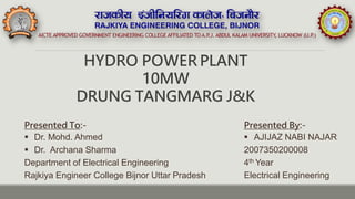 HYDRO POWER PLANT
10MW
DRUNG TANGMARG J&K
Presented By:-
 AJIJAZ NABI NAJAR
2007350200008
4th Year
Electrical Engineering
Presented To:-
 Dr. Mohd. Ahmed
 Dr. Archana Sharma
Department of Electrical Engineering
Rajkiya Engineer College Bijnor Uttar Pradesh
 