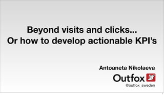Beyond visits and clicks...
Or how to develop actionable KPI’s
Antoaneta Nikolaeva
@outfox_sweden
1
 