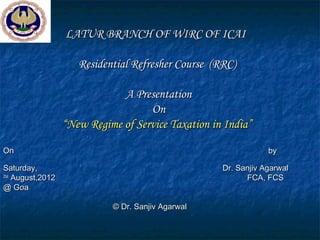 LATUR BRANCH OF WIRC OF ICAI

                      Residential Refresher Course (RRC)

                               A Presentation
                                     On
                   “New Regime of Service Taxation in India”

On                                                               by

Saturday,                                            Dr. Sanjiv Agarwal
25st
     August,2012                                           FCA, FCS
@ Goa

                             © Dr. Sanjiv Agarwal
 