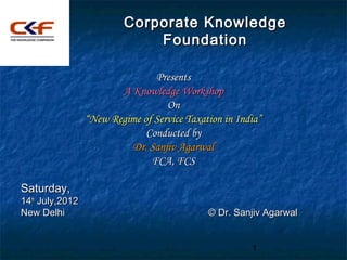 Corporate Knowledge
                             Foundation

                                Presents
                        A Knowledge Workshop
                                   On
                 “New Regime of Service Taxation in India”
                              Conducted by
                          Dr. Sanjiv Agarwal
                               FCA, FCS

Saturday,
14th July,2012
New Delhi                                    © Dr. Sanjiv Agarwal


                                                       1
 