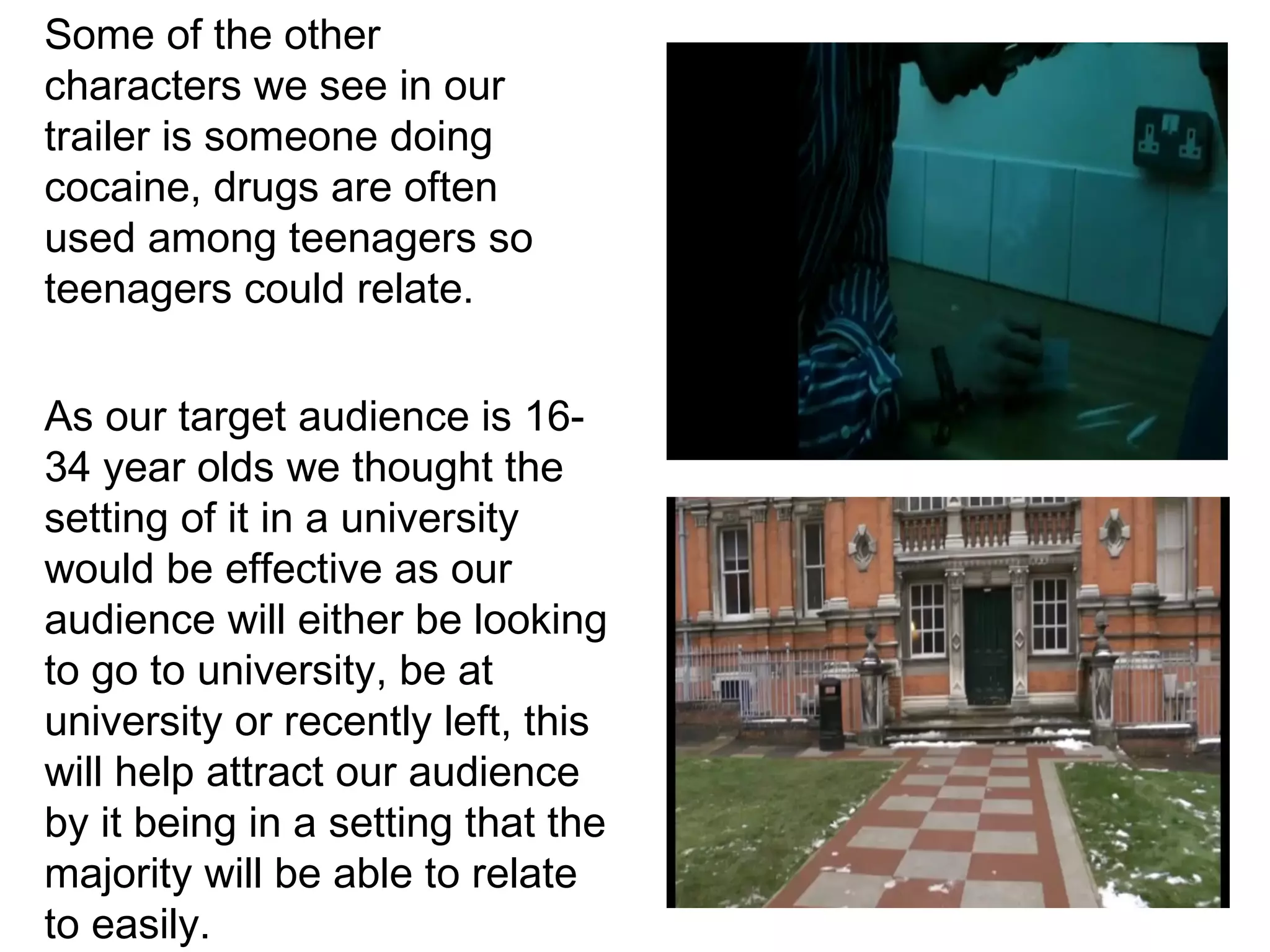 Some of the other
characters we see in our
trailer is someone doing
cocaine, drugs are often
used among teenagers so
teenagers could relate.


As our target audience is 16-
34 year olds we thought the
setting of it in a university
would be effective as our
audience will either be looking
to go to university, be at
university or recently left, this
will help attract our audience
by it being in a setting that the
majority will be able to relate
to easily.
 