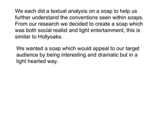 We each did a textual analysis on a soap to help us
further understand the conventions seen within soaps.
From our research we decided to create a soap which
was both social realist and light entertainment, this is
similar to Hollyoaks.

We wanted a soap which would appeal to our target
audience by being interesting and dramatic but in a
light hearted way.
 