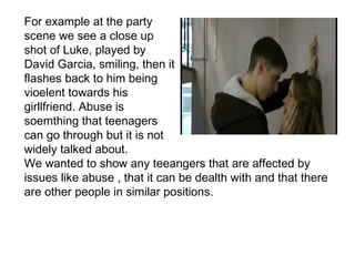 For example at the party
scene we see a close up
shot of Luke, played by
David Garcia, smiling, then it
flashes back to him being
vioelent towards his
girllfriend. Abuse is
soemthing that teenagers
can go through but it is not
widely talked about.
We wanted to show any teeangers that are affected by
issues like abuse , that it can be dealth with and that there
are other people in similar positions.
 