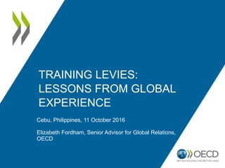 TRAINING LEVIES:
LESSONS FROM GLOBAL
EXPERIENCE
Cebu, Philippines, 11 October 2016
Elizabeth Fordham, Senior Advisor for Global Relations,
OECD
 