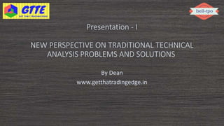 Presentation - I
NEW PERSPECTIVE ON TRADITIONAL TECHNICAL
ANALYSIS PROBLEMS AND SOLUTIONS
By Dean
www.getthatradingedge.in
 