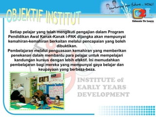 Setiap pelajar yang telah mengikuti pengajian dalam Program
Pendidikan Awal Kanak-Kanak i-PAK dijangka akan mempunyai
kemahiran-kemahiran berkaitan melalui pencapaian yang boleh
dibuktikan.
Pembelajaran melalui penguasaan kemahiran yang memberikan
penekanan dalam membantu para pelajar untuk mempelajari
kandungan kursus dengan lebih efektif. Ini memudahkan
pembelajaran bagi mereka yang mempunyai gaya belajar dan
keupayaan yang berbeza-beza.
 