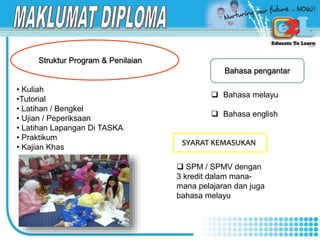• Kuliah
•Tutorial
• Latihan / Bengkel
• Ujian / Peperiksaan
• Latihan Lapangan Di TASKA
• Praktikum
• Kajian Khas
Struktur Program & Penilaian
Bahasa pengantar
 Bahasa melayu
 Bahasa english
SYARAT KEMASUKAN
 SPM / SPMV dengan
3 kredit dalam mana-
mana pelajaran dan juga
bahasa melayu
 