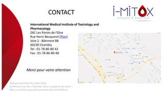 CONTACT
International Medical Institute of Toxicology and
Pharmacology
ZAC Les Portes de l’Oise
Rue Henri Becquerel (Plan)
Voie 2 - Bâtiment B8
60230 Chambly
Tel : 01-78-86-80-42
Fax : 01-78-86-80-48
Merci pour votre attention
Télécom ParisTech 05 juillet 2018
Conférence sur les « Données dans le système de santé »
Rôle crucial de la pseudonymisation des échantillons
 