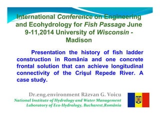 International Conference on Engineering 
and Ecohydrology for Fish Passage June 
9-11,2014 University of Wisconsin - 
Madison 
Presentation the history of fish ladder 
construction in România and one concrete 
frontal solution that can achieve longitudinal 
connectivity of the Crisul Repede River. A 
case study. 
Dr.eng.environment Răzvan G. Voicu 
National Institute of Hydrology and Water Management 
Laboratory of Eco-Hydrology, Bucharest,România 
 