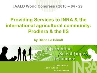 A L I M E N T A T I O N
A G R I C U L T U R E
E N V I R O N N E M E N T
IAALD World Congress / 2010 – 04 - 29
Providing Services to INRA & the
international agricultural community:
ProdInra & the IIS
by Diane Le Hénaff
 