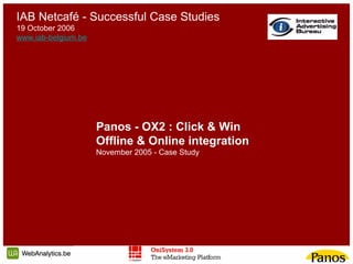 IAB Netcafé - Successful Case Studies
19 October 2006
www.iab-belgium.be




                     Panos - OX2 : Click & Win
                     Offline & Online integration
                     November 2005 - Case Study
 