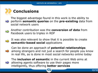 Conclusions
The biggest advantage found in this work is the ability to
perform semantic queries on the pre-existing data from
social network users

Another contribution was the conversion of data from
Facebook users to triples in RDF

It was also relevant to show that it is possible to create
semantic-based social applications
Can be done an approach of potential relationships
among strangers and not just a search for people you know
in real life, as is done in most social networks online today
The inclusion of semantic in the current Web aims at
allowing agents software to use their pages more
intelligently, thus offering better services
                                                             10/10
 