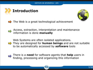 Introduction

The Web is a great technological achievement


Access, extraction, interpretation and maintenance
information is done manually

Web Systems are often isolated applications.
They are designed for human beings and are not suitable
to be automatically accessed by software tools


There is a need for software agents that help users in
finding, processing and organizing this information


                                                         1/10
 