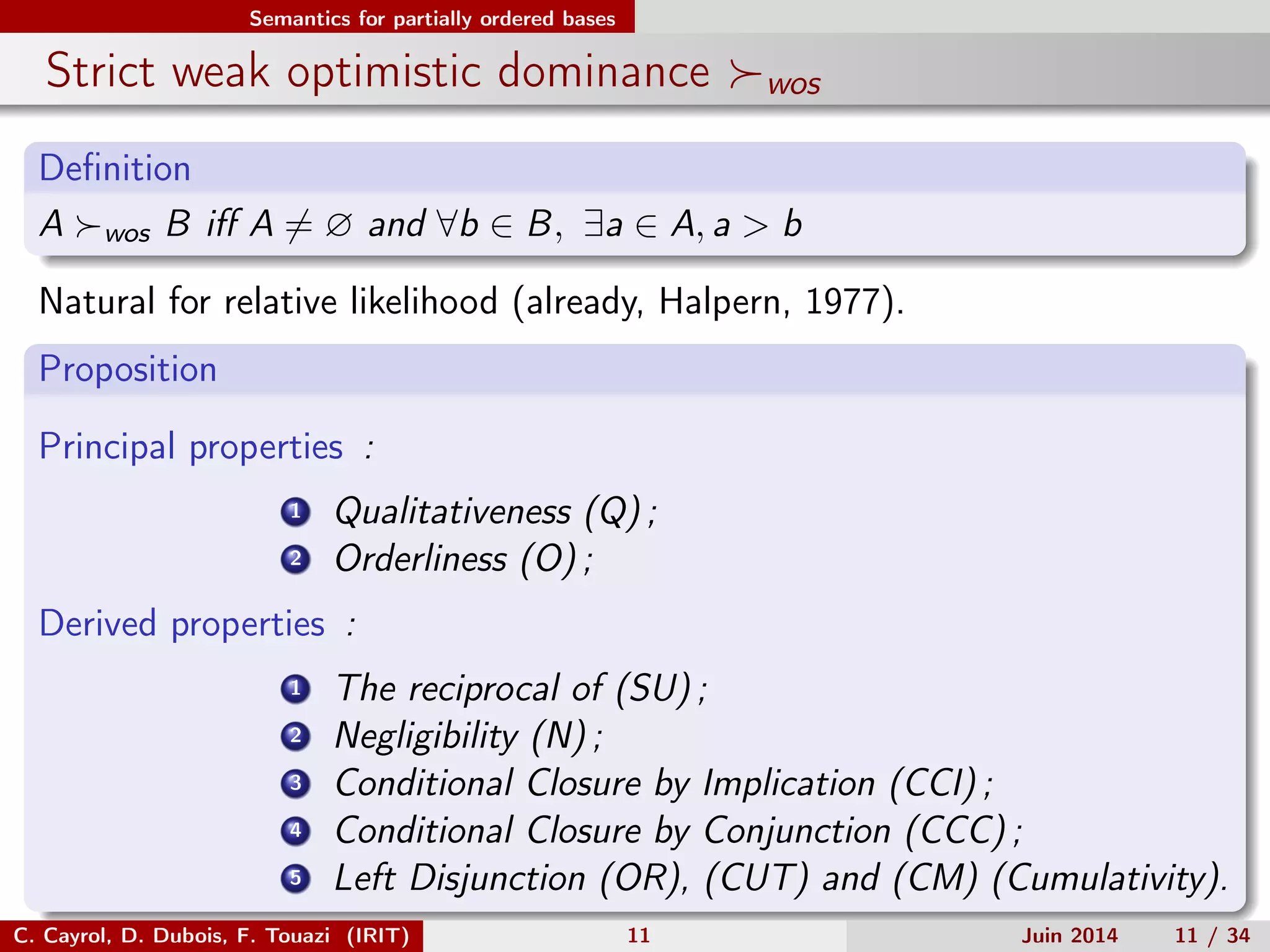 Semantics for partially ordered bases
Strict weak optimistic dominance wos
Deﬁnition
A wos B iﬀ A = ∅ and ∀b ∈ B, ∃a ∈ A, a > b
Natural for relative likelihood (already, Halpern, 1977).
Proposition
Principal properties :
1 Qualitativeness (Q) ;
2 Orderliness (O) ;
Derived properties :
1 The reciprocal of (SU) ;
2 Negligibility (N) ;
3 Conditional Closure by Implication (CCI) ;
4 Conditional Closure by Conjunction (CCC) ;
5 Left Disjunction (OR), (CUT) and (CM) (Cumulativity).
C. Cayrol, D. Dubois, F. Touazi (IRIT) 11 Juin 2014 11 / 34
 