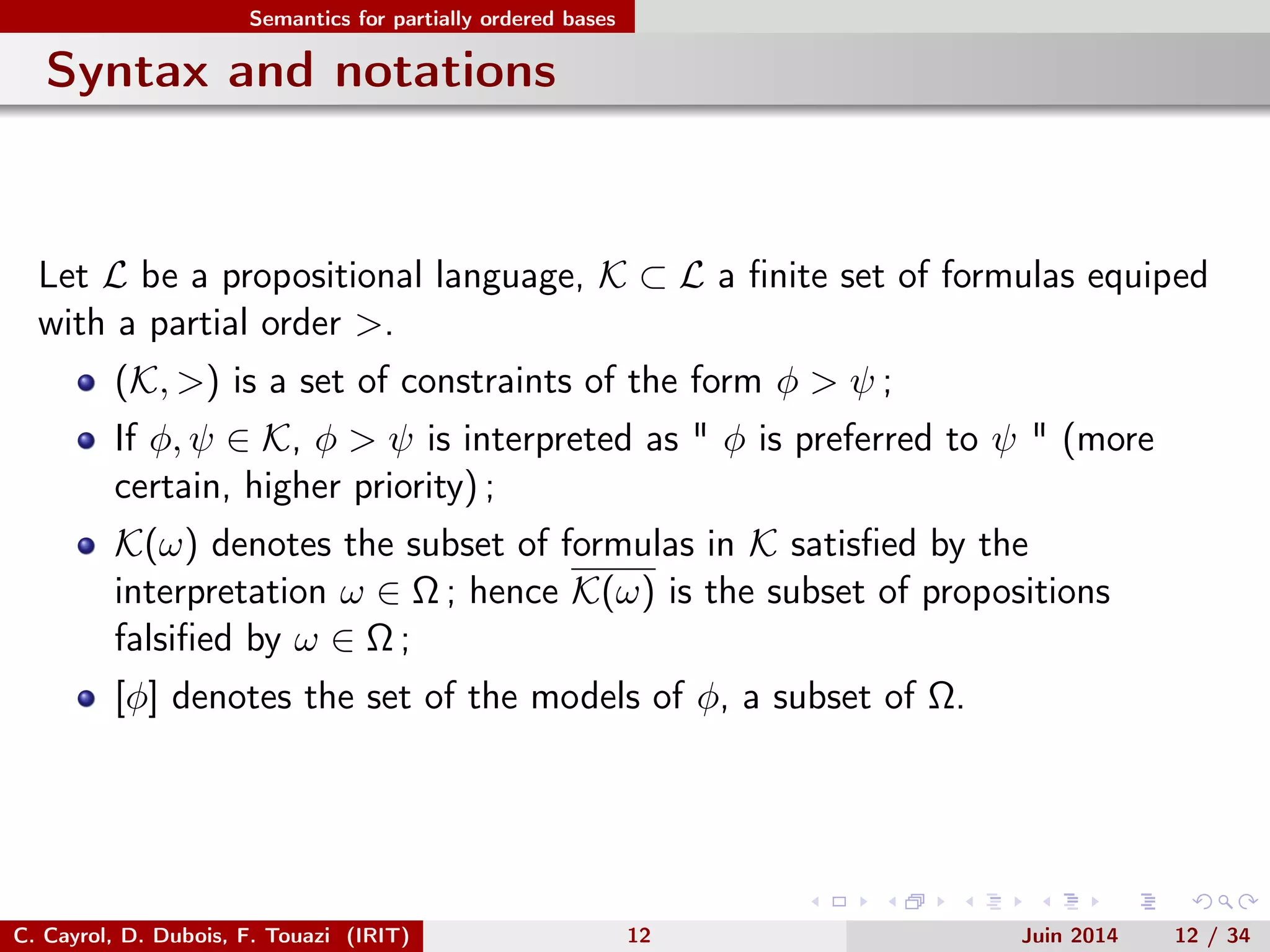 Semantics for partially ordered bases
Syntax and notations
Let L be a propositional language, K ⊂ L a ﬁnite set of formulas equiped
with a partial order >.
(K, >) is a set of constraints of the form φ > ψ ;
If φ, ψ ∈ K, φ > ψ is interpreted as " φ is preferred to ψ " (more
certain, higher priority) ;
K(ω) denotes the subset of formulas in K satisﬁed by the
interpretation ω ∈ Ω ; hence K(ω) is the subset of propositions
falsiﬁed by ω ∈ Ω ;
[φ] denotes the set of the models of φ, a subset of Ω.
C. Cayrol, D. Dubois, F. Touazi (IRIT) 12 Juin 2014 12 / 34
 