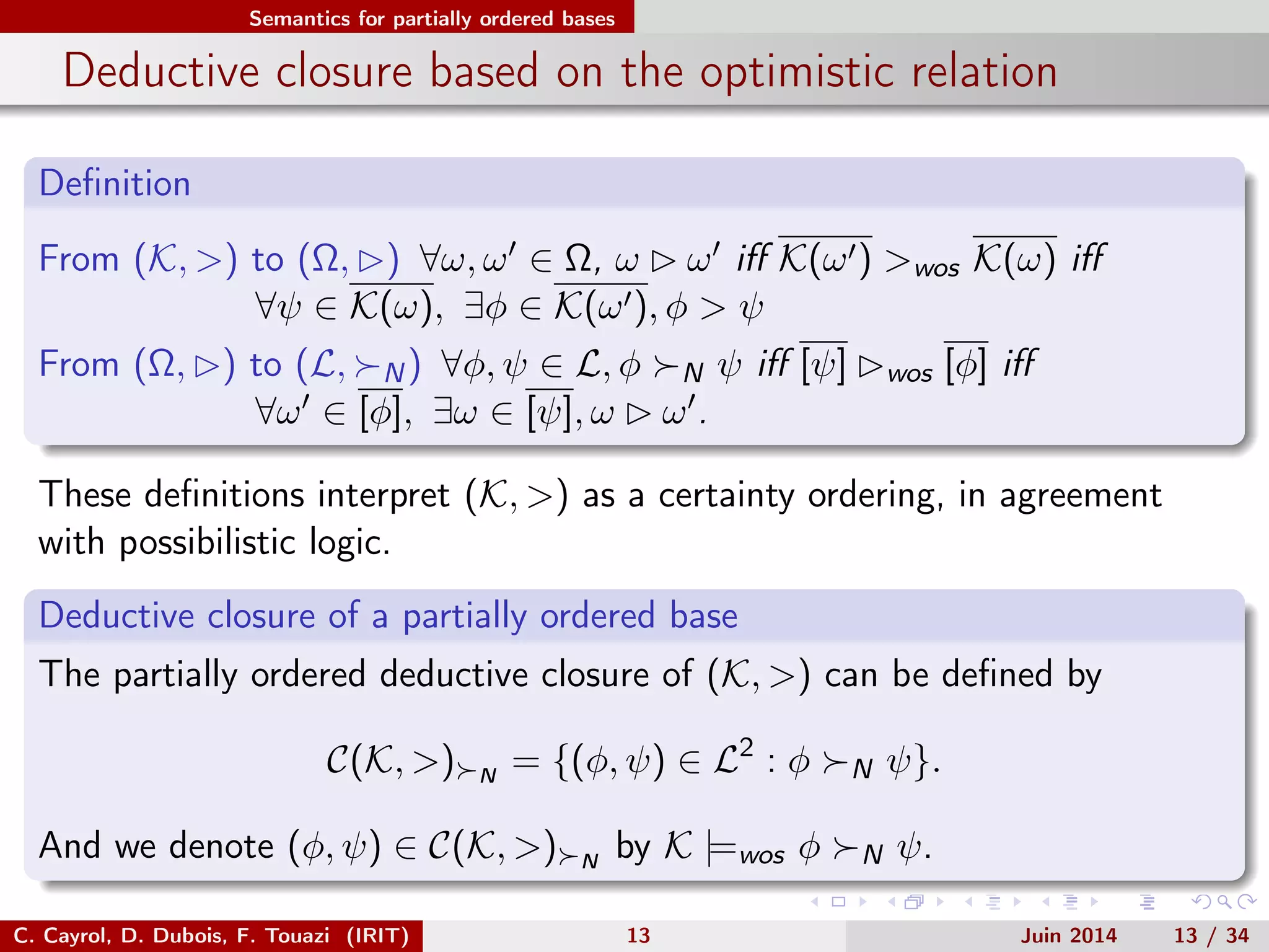 Semantics for partially ordered bases
Deductive closure based on the optimistic relation
Deﬁnition
From (K, >) to (Ω, ) ∀ω, ω ∈ Ω, ω ω iﬀ K(ω ) >wos K(ω) iﬀ
∀ψ ∈ K(ω), ∃φ ∈ K(ω ), φ > ψ
From (Ω, ) to (L, N) ∀φ, ψ ∈ L, φ N ψ iﬀ [ψ] wos [φ] iﬀ
∀ω ∈ [φ], ∃ω ∈ [ψ], ω ω .
These deﬁnitions interpret (K, >) as a certainty ordering, in agreement
with possibilistic logic.
Deductive closure of a partially ordered base
The partially ordered deductive closure of (K, >) can be deﬁned by
C(K, >) N
= {(φ, ψ) ∈ L2
: φ N ψ}.
And we denote (φ, ψ) ∈ C(K, >) N
by K |=wos φ N ψ.
C. Cayrol, D. Dubois, F. Touazi (IRIT) 13 Juin 2014 13 / 34
 