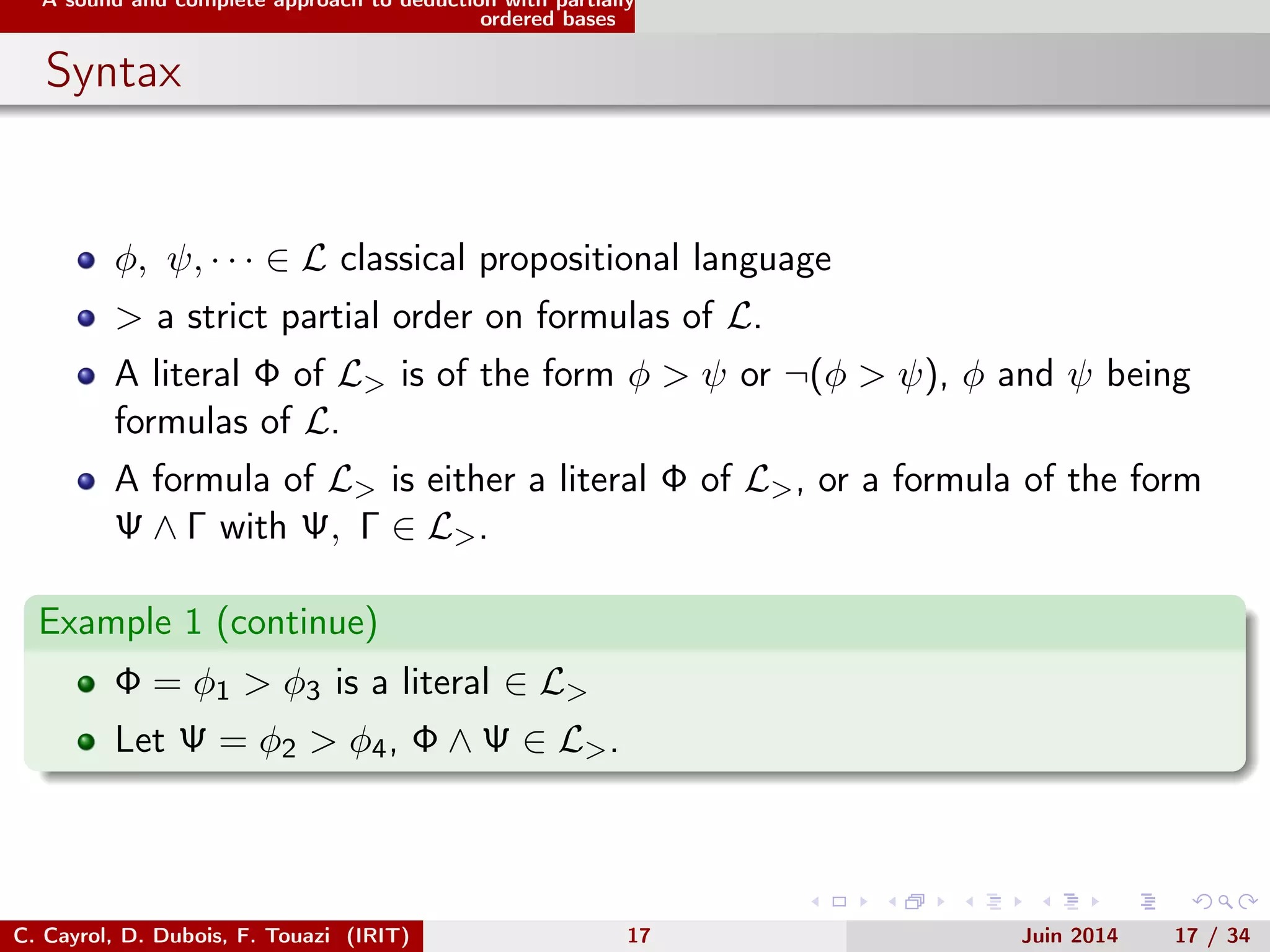 A sound and complete approach to deduction with partially
ordered bases
Syntax
φ, ψ, · · · ∈ L classical propositional language
> a strict partial order on formulas of L.
A literal Φ of L> is of the form φ > ψ or ¬(φ > ψ), φ and ψ being
formulas of L.
A formula of L> is either a literal Φ of L>, or a formula of the form
Ψ ∧ Γ with Ψ, Γ ∈ L>.
Example 1 (continue)
Φ = φ1 > φ3 is a literal ∈ L>
Let Ψ = φ2 > φ4, Φ ∧ Ψ ∈ L>.
C. Cayrol, D. Dubois, F. Touazi (IRIT) 17 Juin 2014 17 / 34
 