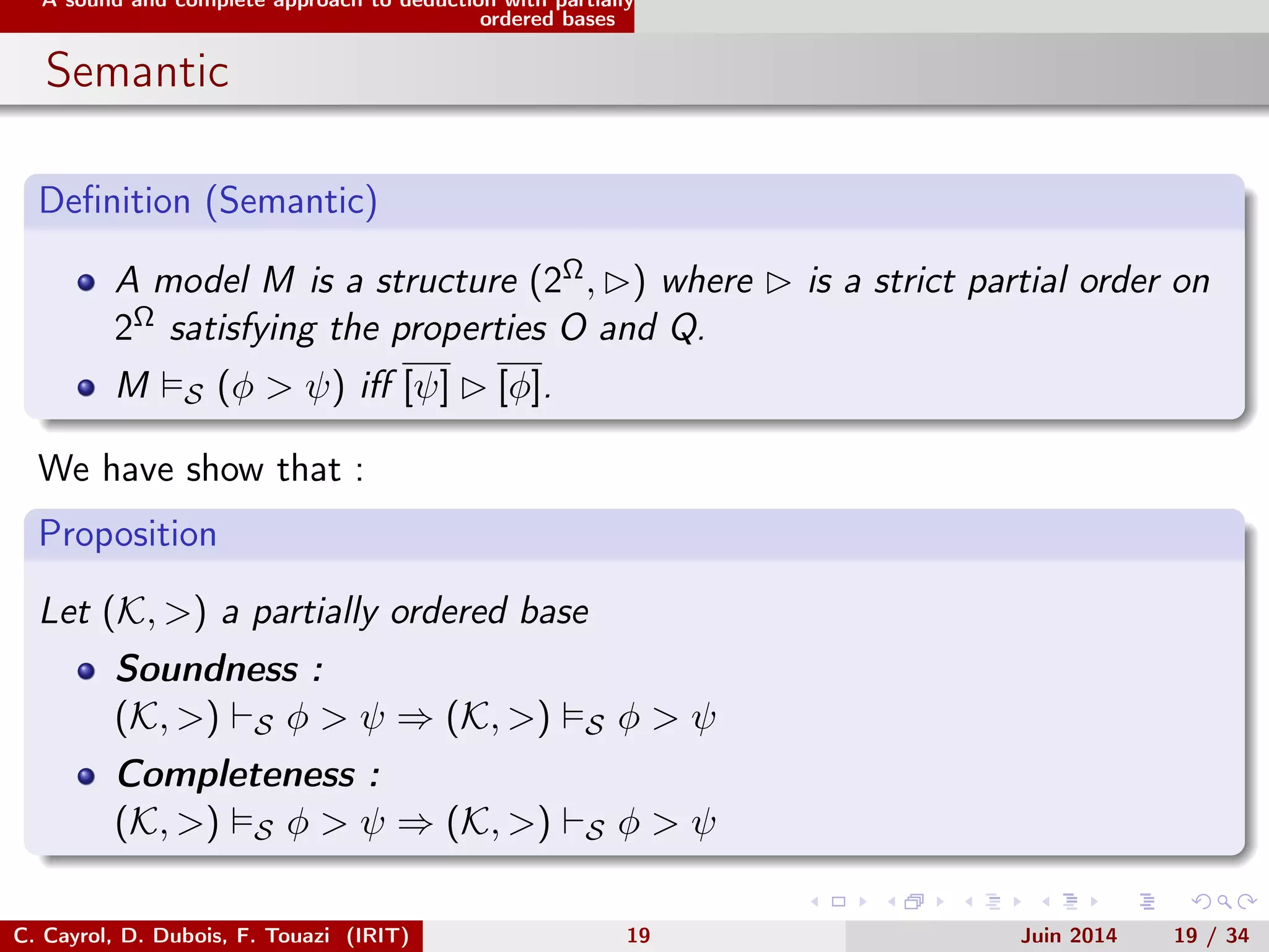 A sound and complete approach to deduction with partially
ordered bases
Semantic
Deﬁnition (Semantic)
A model M is a structure (2Ω, ) where is a strict partial order on
2Ω satisfying the properties O and Q.
M S (φ > ψ) iﬀ [ψ] [φ].
We have show that :
Proposition
Let (K, >) a partially ordered base
Soundness :
(K, >) S φ > ψ ⇒ (K, >) S φ > ψ
Completeness :
(K, >) S φ > ψ ⇒ (K, >) S φ > ψ
C. Cayrol, D. Dubois, F. Touazi (IRIT) 19 Juin 2014 19 / 34
 
