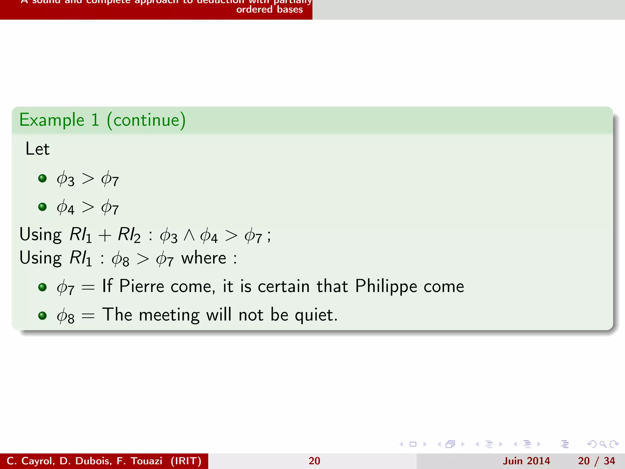 A sound and complete approach to deduction with partially
ordered bases
Example 1 (continue)
Let
φ3 > φ7
φ4 > φ7
Using RI1 + RI2 : φ3 ∧ φ4 > φ7 ;
Using RI1 : φ8 > φ7 where :
φ7 = If Pierre come, it is certain that Philippe come
φ8 = The meeting will not be quiet.
C. Cayrol, D. Dubois, F. Touazi (IRIT) 20 Juin 2014 20 / 34
 