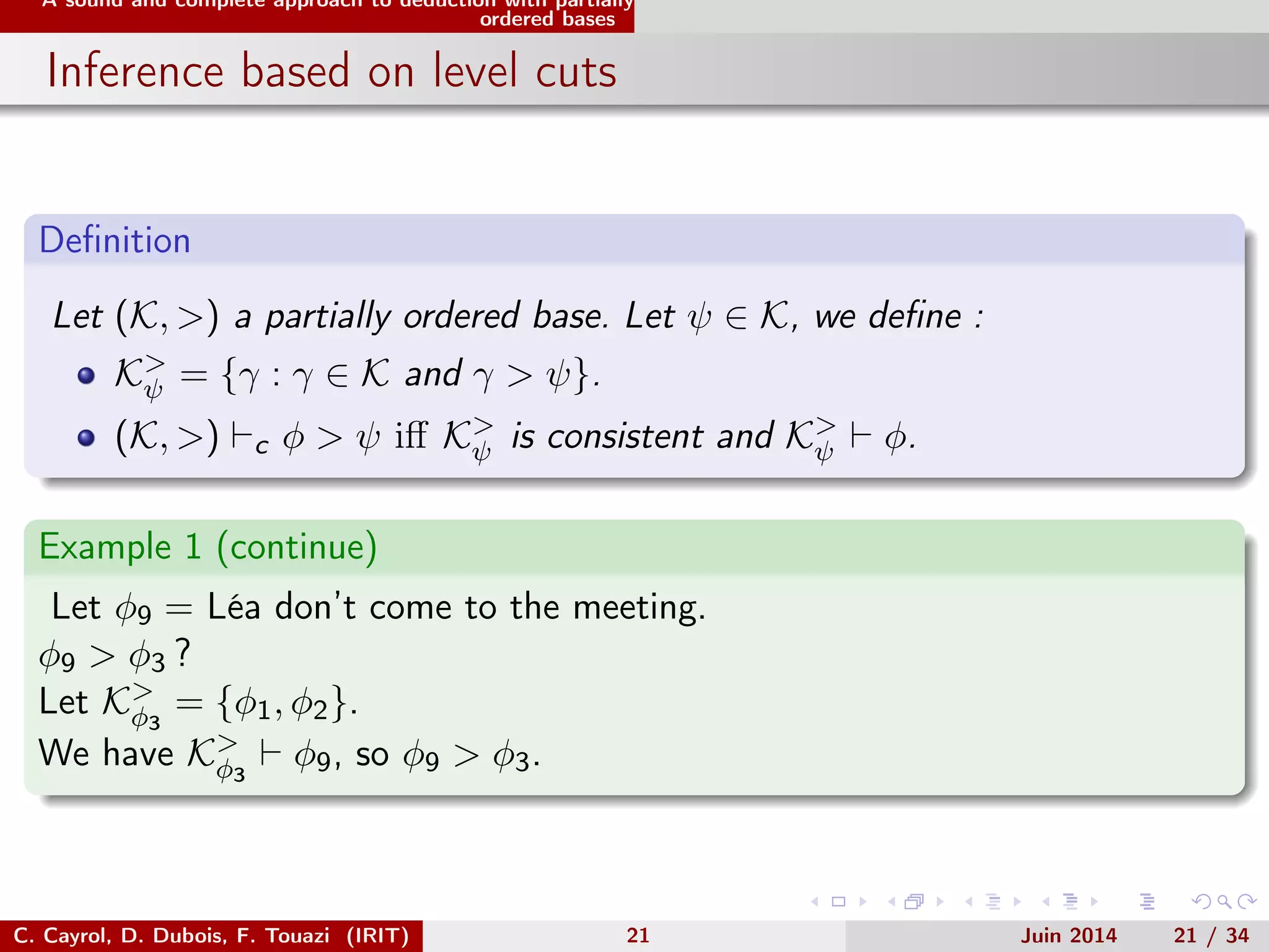 A sound and complete approach to deduction with partially
ordered bases
Inference based on level cuts
Deﬁnition
Let (K, >) a partially ordered base. Let ψ ∈ K, we deﬁne :
K>
ψ = {γ : γ ∈ K and γ > ψ}.
(K, >) c φ > ψ iﬀ K>
ψ is consistent and K>
ψ φ.
Example 1 (continue)
Let φ9 = Léa don’t come to the meeting.
φ9 > φ3 ?
Let K>
φ3
= {φ1, φ2}.
We have K>
φ3
φ9, so φ9 > φ3.
C. Cayrol, D. Dubois, F. Touazi (IRIT) 21 Juin 2014 21 / 34
 