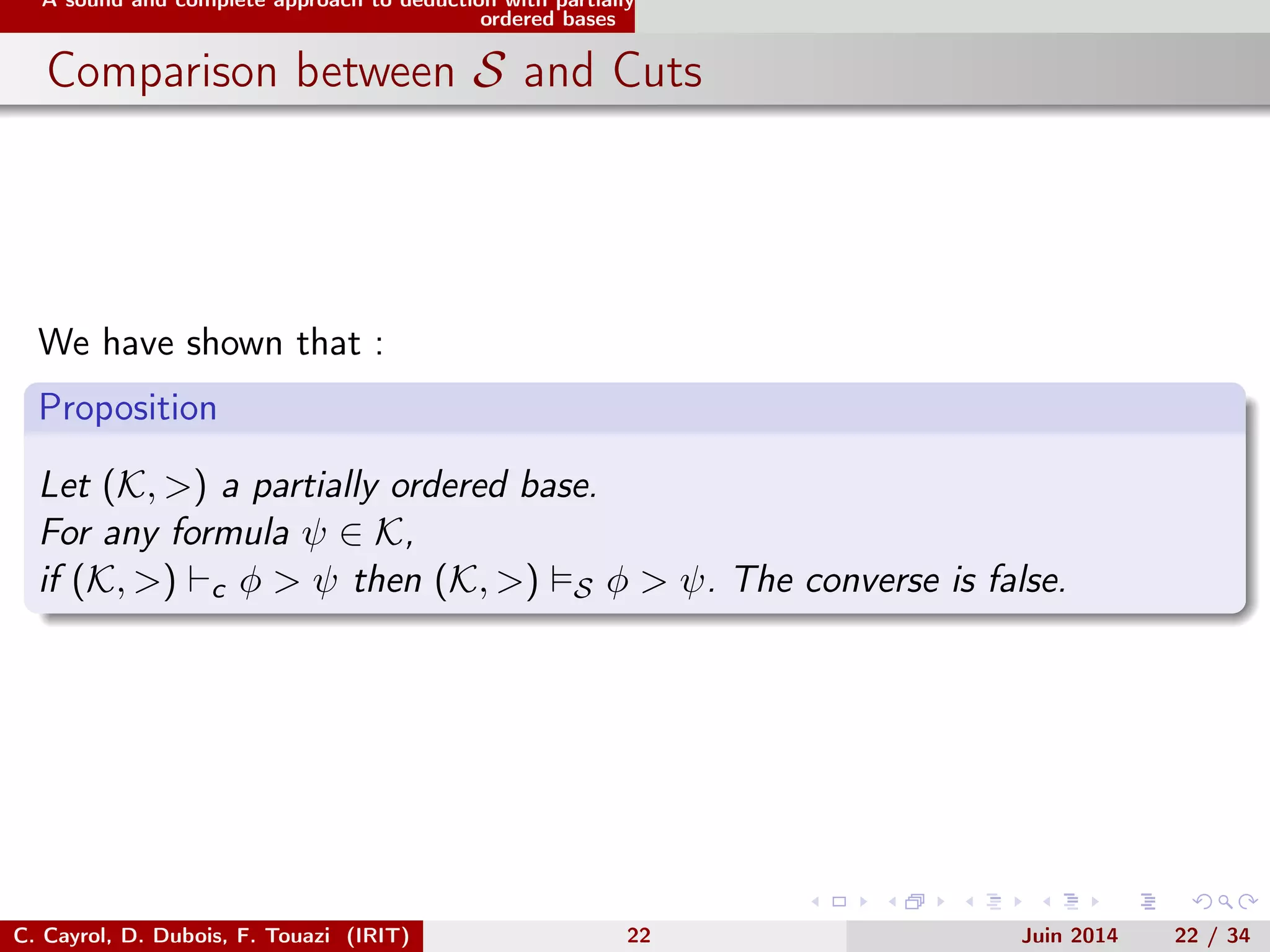 A sound and complete approach to deduction with partially
ordered bases
Comparison between S and Cuts
We have shown that :
Proposition
Let (K, >) a partially ordered base.
For any formula ψ ∈ K,
if (K, >) c φ > ψ then (K, >) S φ > ψ. The converse is false.
C. Cayrol, D. Dubois, F. Touazi (IRIT) 22 Juin 2014 22 / 34
 
