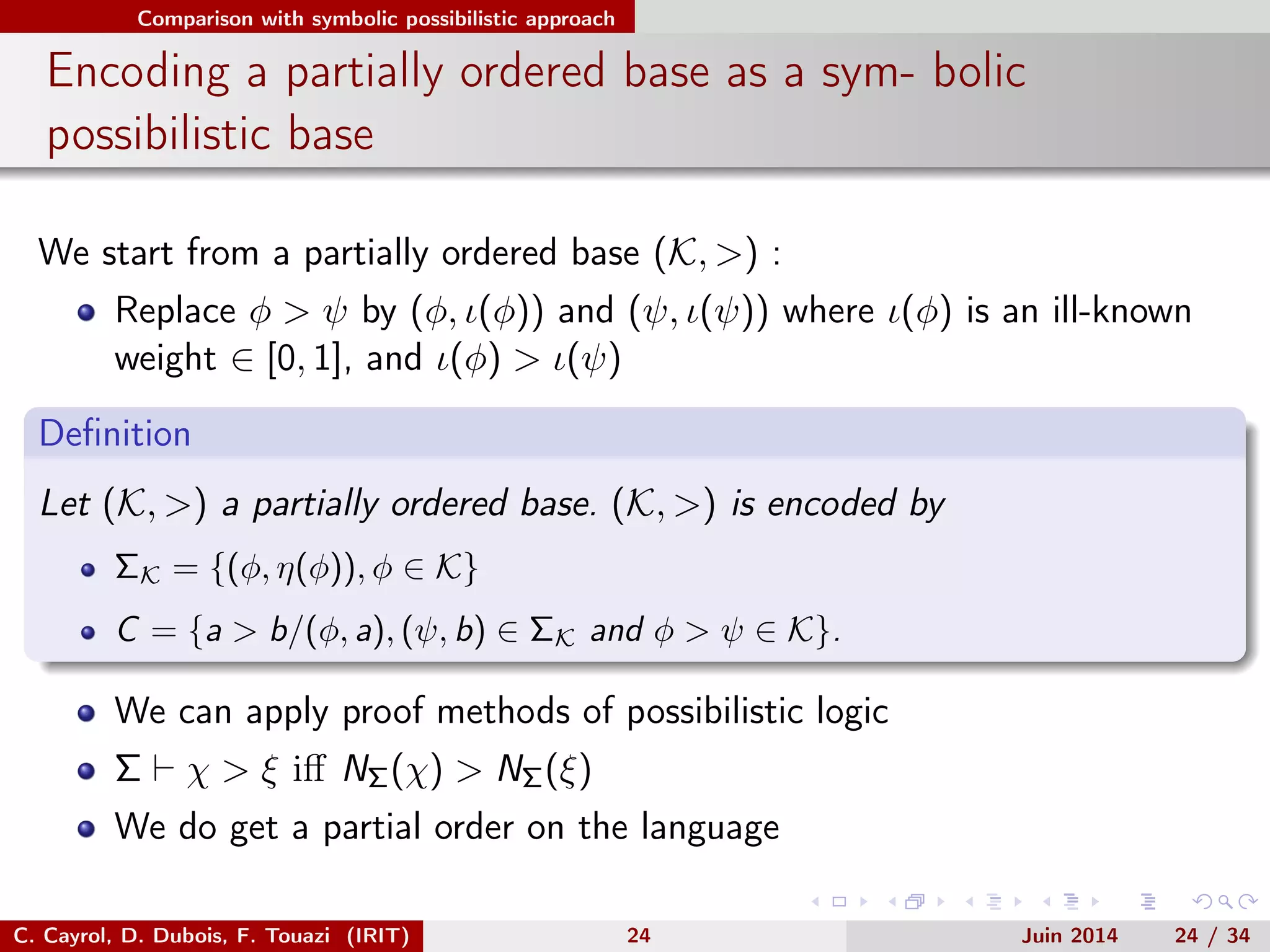 Comparison with symbolic possibilistic approach
Encoding a partially ordered base as a sym- bolic
possibilistic base
We start from a partially ordered base (K, >) :
Replace φ > ψ by (φ, ι(φ)) and (ψ, ι(ψ)) where ι(φ) is an ill-known
weight ∈ [0, 1], and ι(φ) > ι(ψ)
Deﬁnition
Let (K, >) a partially ordered base. (K, >) is encoded by
ΣK = {(φ, η(φ)), φ ∈ K}
C = {a > b/(φ, a), (ψ, b) ∈ ΣK and φ > ψ ∈ K}.
We can apply proof methods of possibilistic logic
Σ χ > ξ iﬀ NΣ(χ) > NΣ(ξ)
We do get a partial order on the language
C. Cayrol, D. Dubois, F. Touazi (IRIT) 24 Juin 2014 24 / 34
 