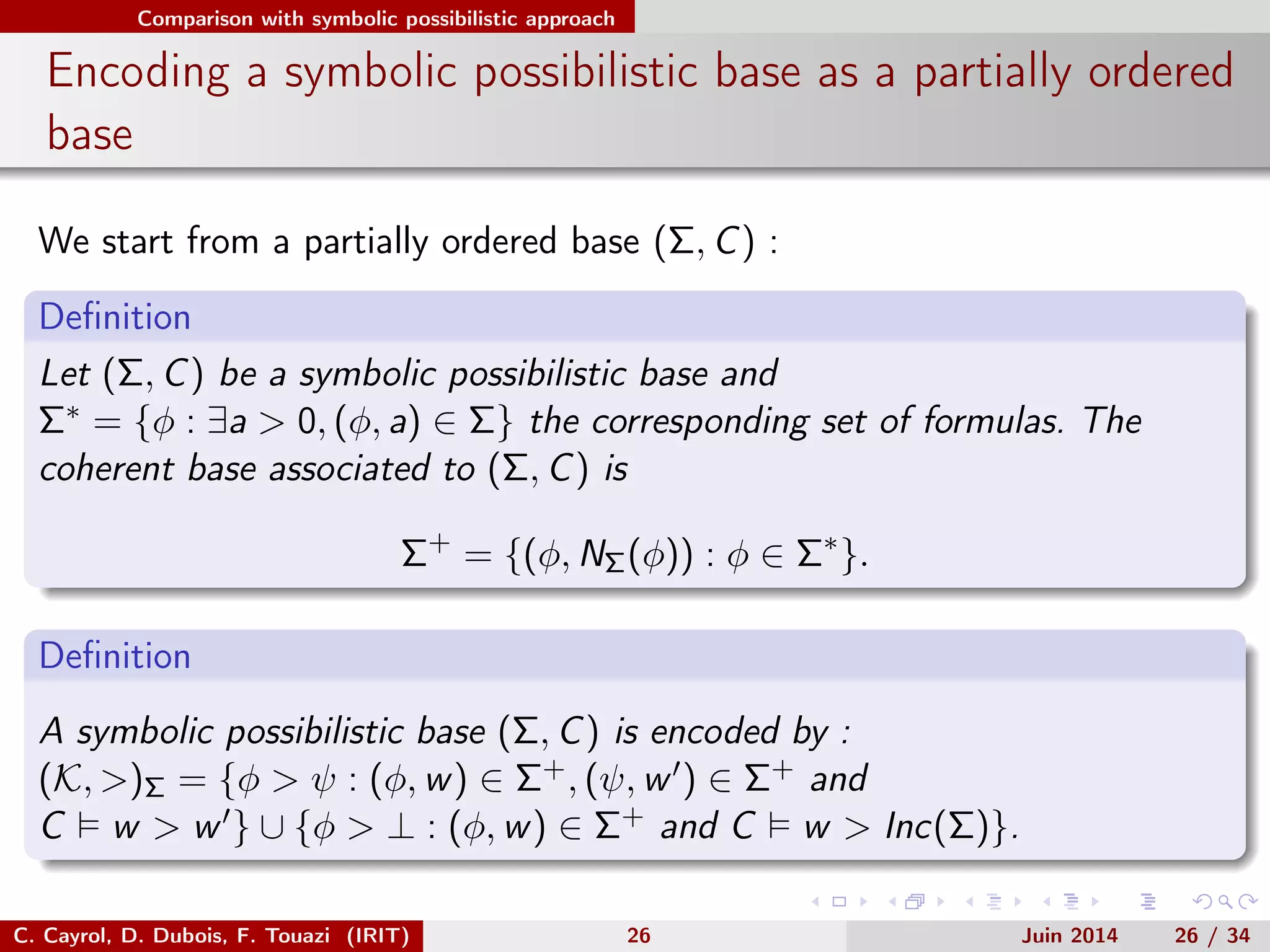 Comparison with symbolic possibilistic approach
Encoding a symbolic possibilistic base as a partially ordered
base
We start from a partially ordered base (Σ, C) :
Deﬁnition
Let (Σ, C) be a symbolic possibilistic base and
Σ∗ = {φ : ∃a > 0, (φ, a) ∈ Σ} the corresponding set of formulas. The
coherent base associated to (Σ, C) is
Σ+
= {(φ, NΣ(φ)) : φ ∈ Σ∗
}.
Deﬁnition
A symbolic possibilistic base (Σ, C) is encoded by :
(K, >)Σ = {φ > ψ : (φ, w) ∈ Σ+, (ψ, w ) ∈ Σ+ and
C w > w } ∪ {φ > ⊥ : (φ, w) ∈ Σ+ and C w > Inc(Σ)}.
C. Cayrol, D. Dubois, F. Touazi (IRIT) 26 Juin 2014 26 / 34
 