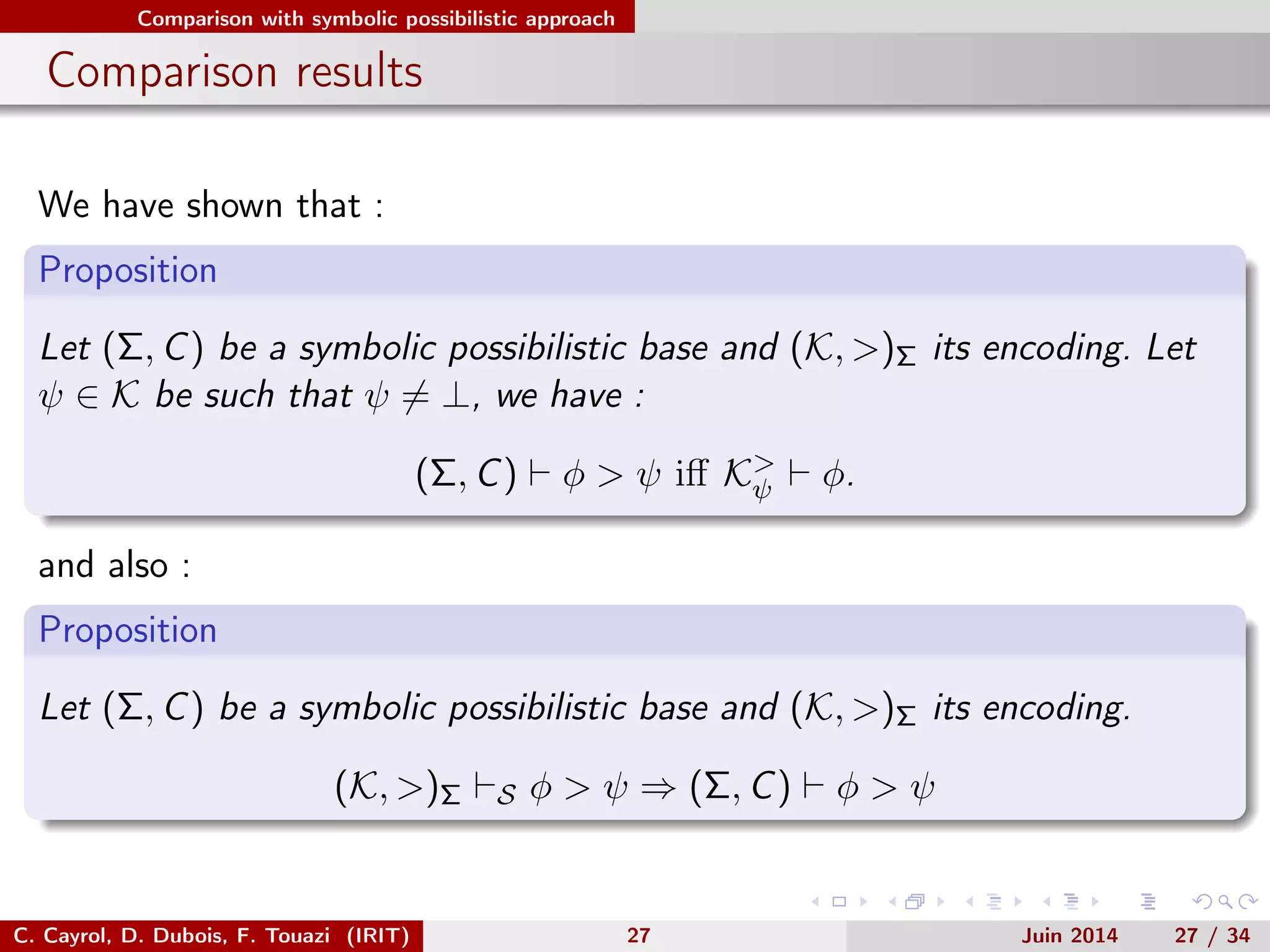 Comparison with symbolic possibilistic approach
Comparison results
We have shown that :
Proposition
Let (Σ, C) be a symbolic possibilistic base and (K, >)Σ its encoding. Let
ψ ∈ K be such that ψ = ⊥, we have :
(Σ, C) φ > ψ iﬀ K>
ψ φ.
and also :
Proposition
Let (Σ, C) be a symbolic possibilistic base and (K, >)Σ its encoding.
(K, >)Σ S φ > ψ ⇒ (Σ, C) φ > ψ
C. Cayrol, D. Dubois, F. Touazi (IRIT) 27 Juin 2014 27 / 34
 