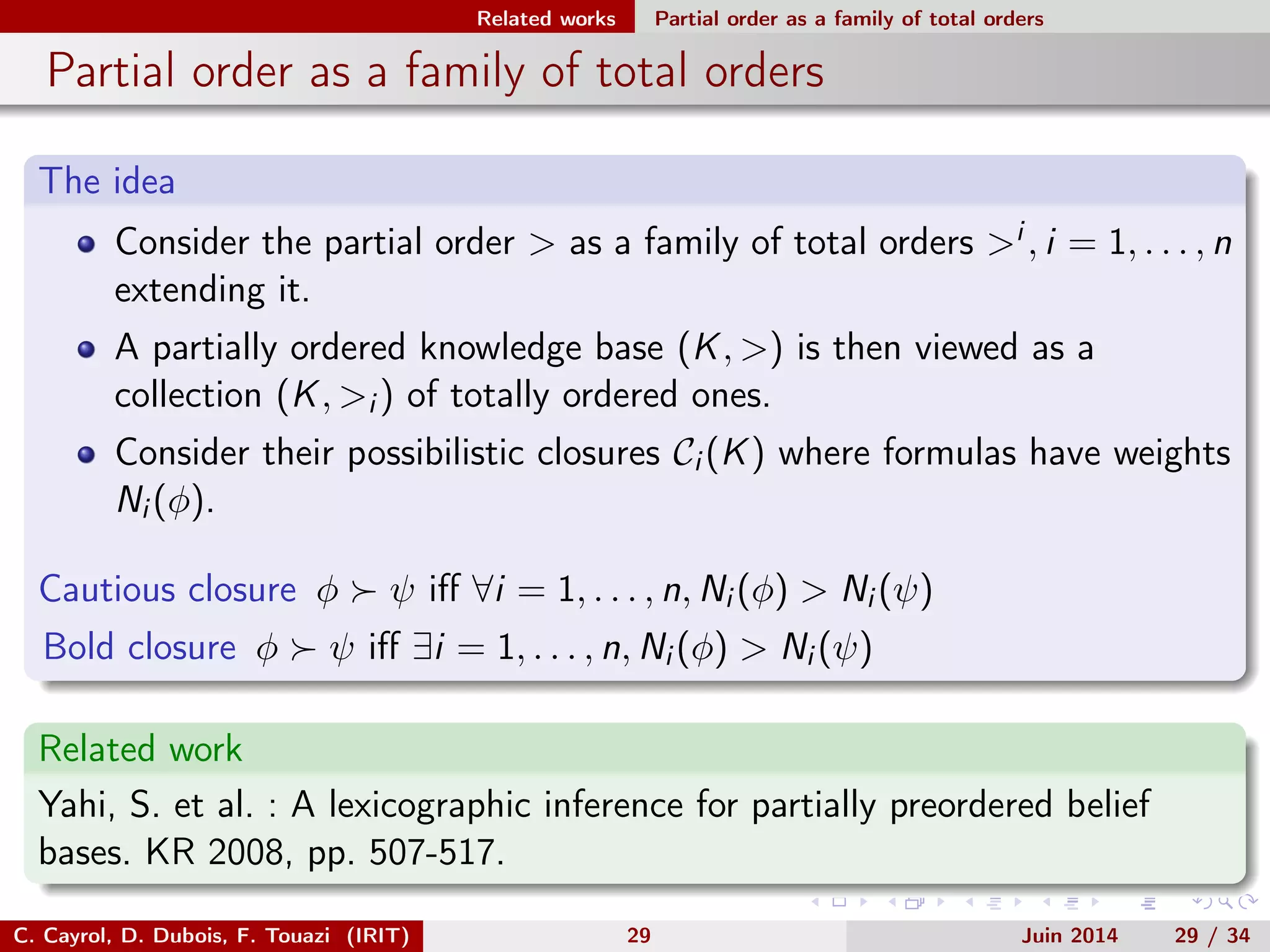 Related works Partial order as a family of total orders
Partial order as a family of total orders
The idea
Consider the partial order > as a family of total orders >i , i = 1, . . . , n
extending it.
A partially ordered knowledge base (K, >) is then viewed as a
collection (K, >i ) of totally ordered ones.
Consider their possibilistic closures Ci (K) where formulas have weights
Ni (φ).
Cautious closure φ ψ iﬀ ∀i = 1, . . . , n, Ni (φ) > Ni (ψ)
Bold closure φ ψ iﬀ ∃i = 1, . . . , n, Ni (φ) > Ni (ψ)
Related work
Yahi, S. et al. : A lexicographic inference for partially preordered belief
bases. KR 2008, pp. 507-517.
C. Cayrol, D. Dubois, F. Touazi (IRIT) 29 Juin 2014 29 / 34
 