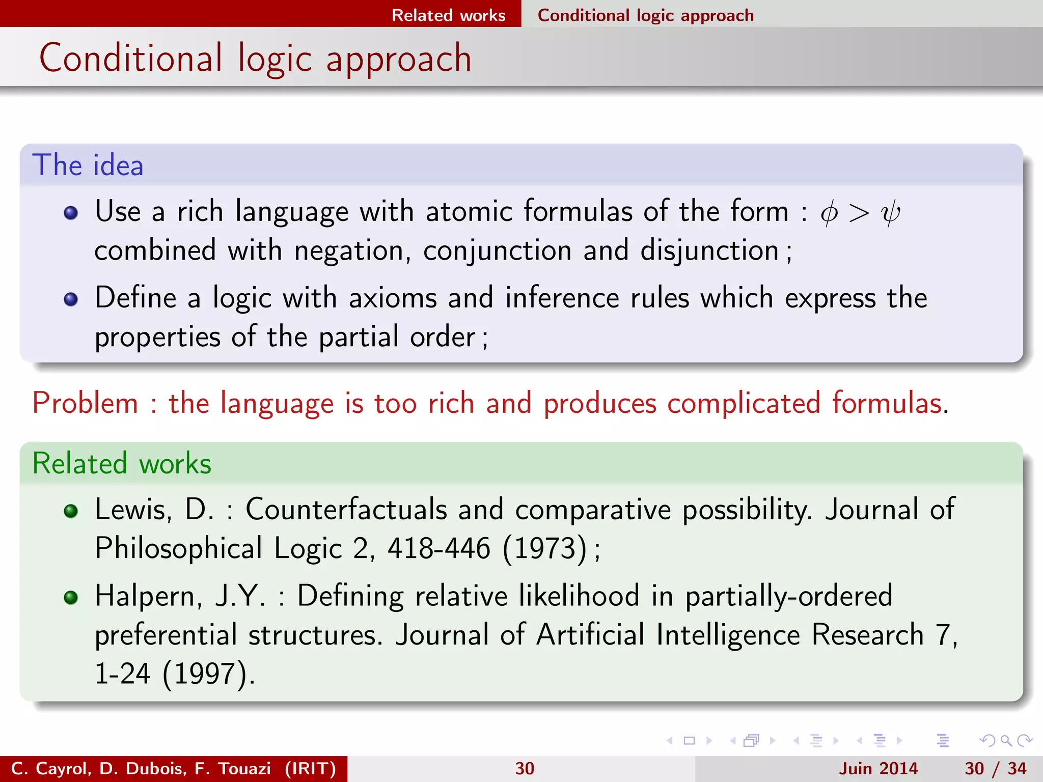 Related works Conditional logic approach
Conditional logic approach
The idea
Use a rich language with atomic formulas of the form : φ > ψ
combined with negation, conjunction and disjunction ;
Deﬁne a logic with axioms and inference rules which express the
properties of the partial order ;
Problem : the language is too rich and produces complicated formulas.
Related works
Lewis, D. : Counterfactuals and comparative possibility. Journal of
Philosophical Logic 2, 418-446 (1973) ;
Halpern, J.Y. : Deﬁning relative likelihood in partially-ordered
preferential structures. Journal of Artiﬁcial Intelligence Research 7,
1-24 (1997).
C. Cayrol, D. Dubois, F. Touazi (IRIT) 30 Juin 2014 30 / 34
 