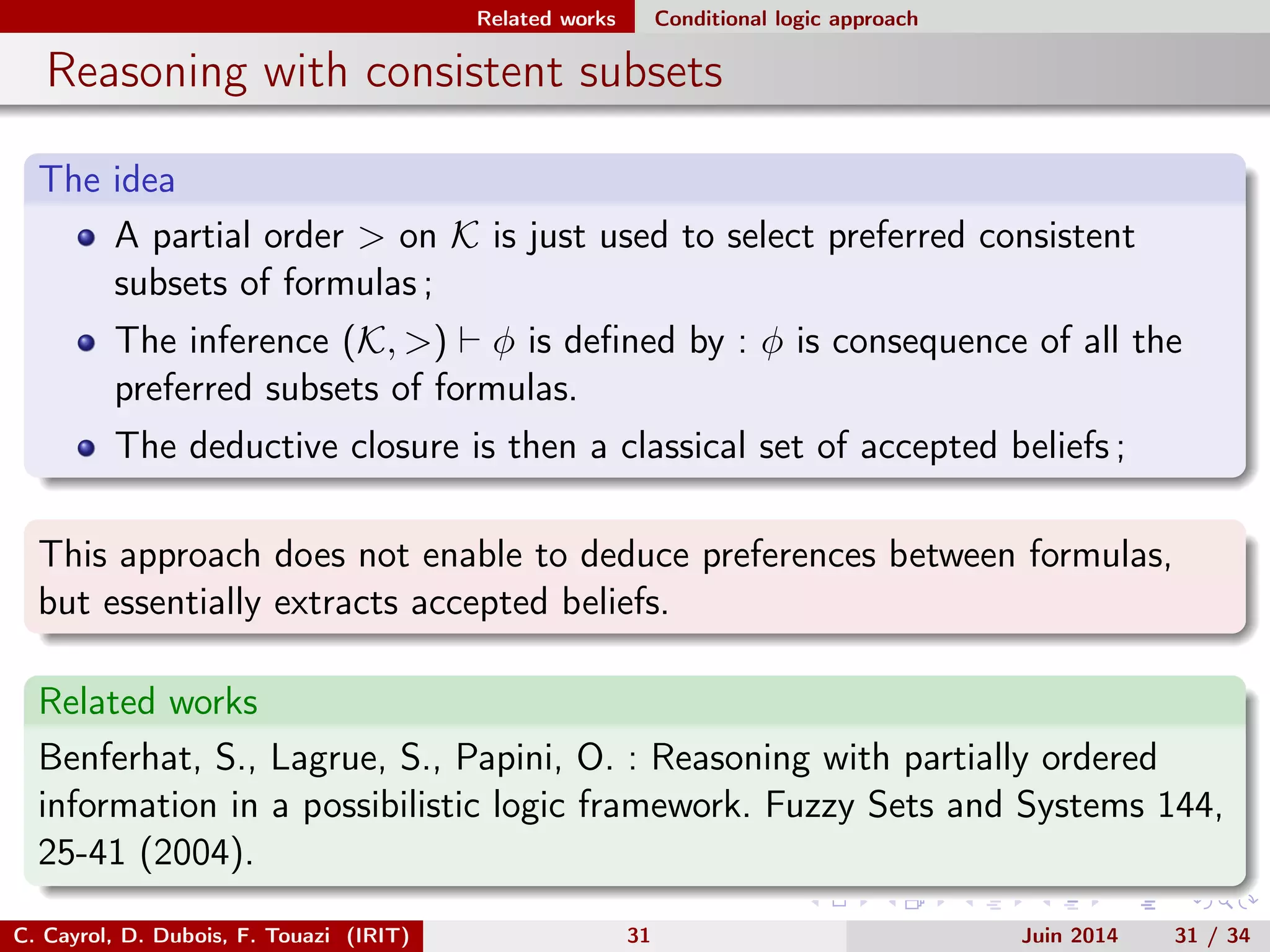 Related works Conditional logic approach
Reasoning with consistent subsets
The idea
A partial order > on K is just used to select preferred consistent
subsets of formulas ;
The inference (K, >) φ is deﬁned by : φ is consequence of all the
preferred subsets of formulas.
The deductive closure is then a classical set of accepted beliefs ;
This approach does not enable to deduce preferences between formulas,
but essentially extracts accepted beliefs.
Related works
Benferhat, S., Lagrue, S., Papini, O. : Reasoning with partially ordered
information in a possibilistic logic framework. Fuzzy Sets and Systems 144,
25-41 (2004).
C. Cayrol, D. Dubois, F. Touazi (IRIT) 31 Juin 2014 31 / 34
 