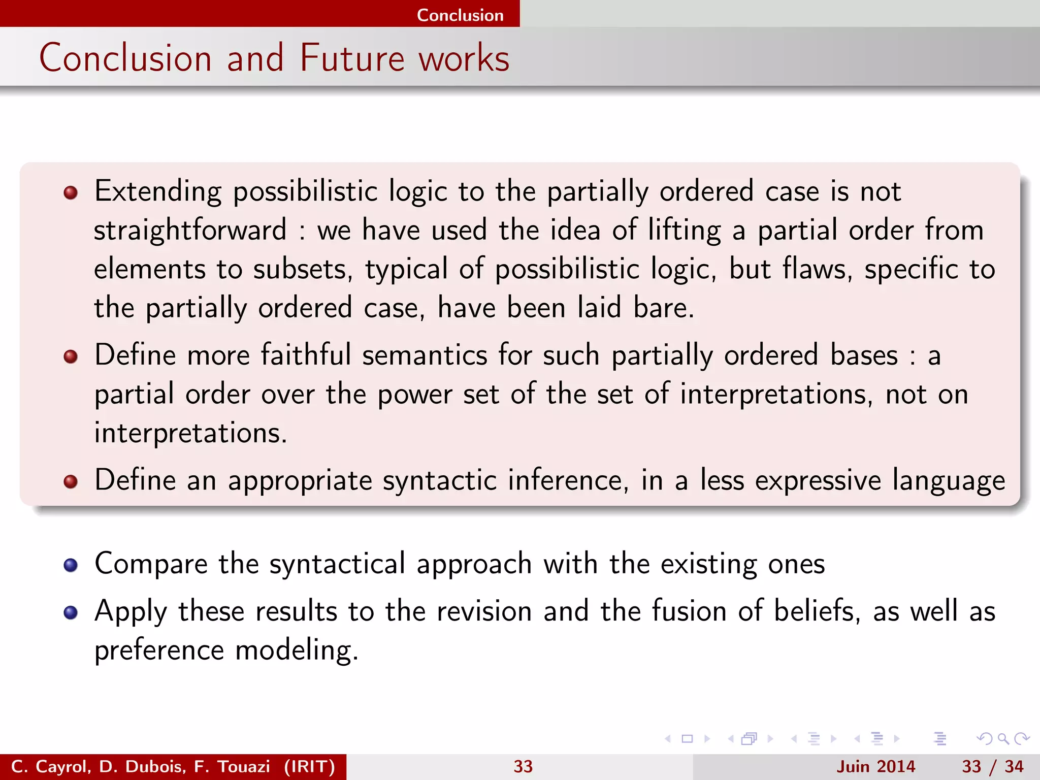 Conclusion
Conclusion and Future works
Extending possibilistic logic to the partially ordered case is not
straightforward : we have used the idea of lifting a partial order from
elements to subsets, typical of possibilistic logic, but ﬂaws, speciﬁc to
the partially ordered case, have been laid bare.
Deﬁne more faithful semantics for such partially ordered bases : a
partial order over the power set of the set of interpretations, not on
interpretations.
Deﬁne an appropriate syntactic inference, in a less expressive language
Compare the syntactical approach with the existing ones
Apply these results to the revision and the fusion of beliefs, as well as
preference modeling.
C. Cayrol, D. Dubois, F. Touazi (IRIT) 33 Juin 2014 33 / 34
 
