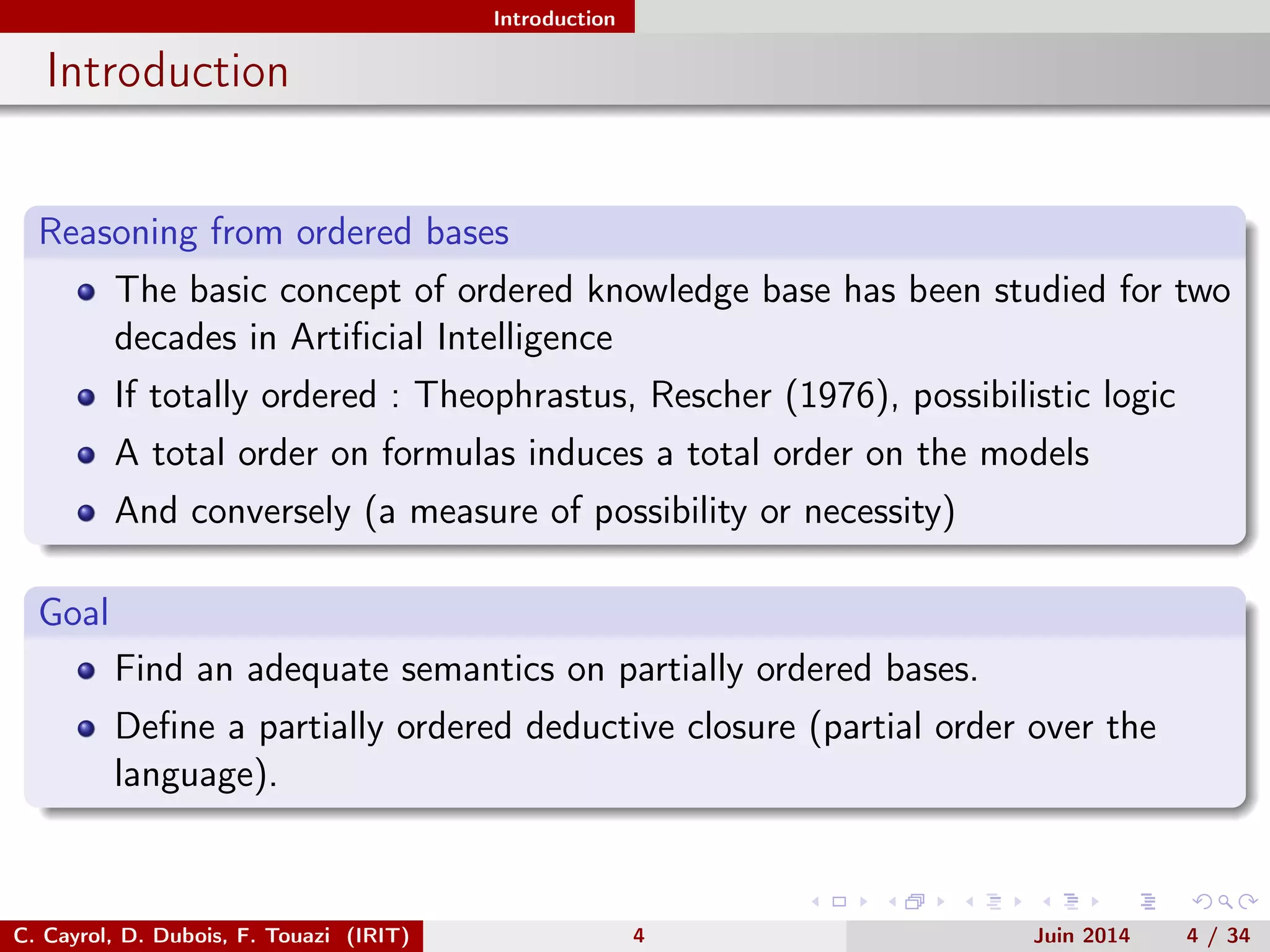 Introduction
Introduction
Reasoning from ordered bases
The basic concept of ordered knowledge base has been studied for two
decades in Artiﬁcial Intelligence
If totally ordered : Theophrastus, Rescher (1976), possibilistic logic
A total order on formulas induces a total order on the models
And conversely (a measure of possibility or necessity)
Goal
Find an adequate semantics on partially ordered bases.
Deﬁne a partially ordered deductive closure (partial order over the
language).
C. Cayrol, D. Dubois, F. Touazi (IRIT) 4 Juin 2014 4 / 34
 
