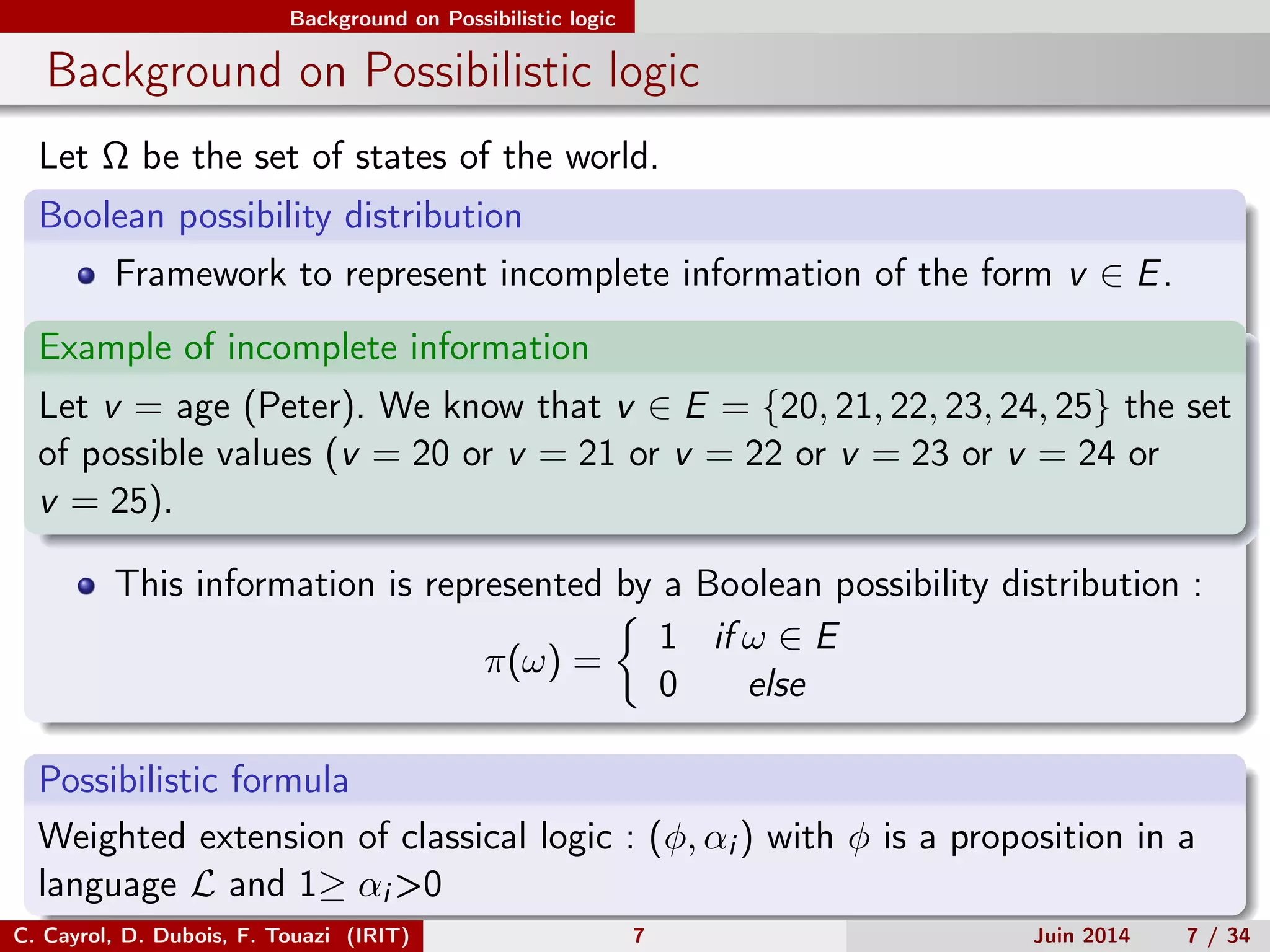 Background on Possibilistic logic
Background on Possibilistic logic
Let Ω be the set of states of the world.
Boolean possibility distribution
Framework to represent incomplete information of the form v ∈ E.
Example of incomplete information
Let v = age (Peter). We know that v ∈ E = {20, 21, 22, 23, 24, 25} the set
of possible values (v = 20 or v = 21 or v = 22 or v = 23 or v = 24 or
v = 25).
This information is represented by a Boolean possibility distribution :
π(ω) =
1 if ω ∈ E
0 else
Possibilistic formula
Weighted extension of classical logic : (φ, αi ) with φ is a proposition in a
language L and 1≥ αi >0
C. Cayrol, D. Dubois, F. Touazi (IRIT) 7 Juin 2014 7 / 34
 