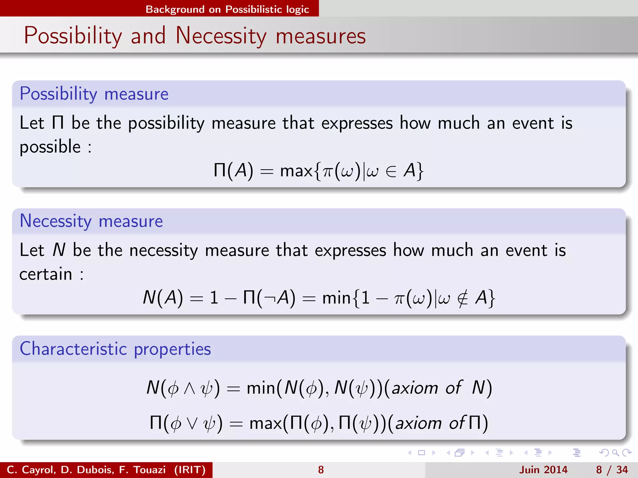 Background on Possibilistic logic
Possibility and Necessity measures
Possibility measure
Let Π be the possibility measure that expresses how much an event is
possible :
Π(A) = max{π(ω)|ω ∈ A}
Necessity measure
Let N be the necessity measure that expresses how much an event is
certain :
N(A) = 1 − Π(¬A) = min{1 − π(ω)|ω /∈ A}
Characteristic properties
N(φ ∧ ψ) = min(N(φ), N(ψ))(axiom of N)
Π(φ ∨ ψ) = max(Π(φ), Π(ψ))(axiom of Π)
C. Cayrol, D. Dubois, F. Touazi (IRIT) 8 Juin 2014 8 / 34
 