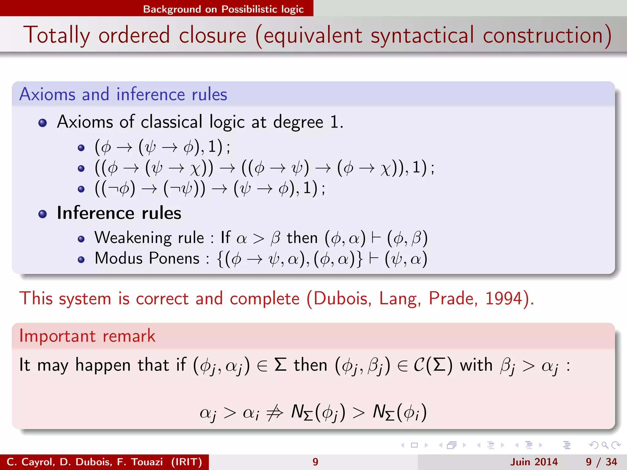 Background on Possibilistic logic
Totally ordered closure (equivalent syntactical construction)
Axioms and inference rules
Axioms of classical logic at degree 1.
(φ → (ψ → φ), 1) ;
((φ → (ψ → χ)) → ((φ → ψ) → (φ → χ)), 1) ;
((¬φ) → (¬ψ)) → (ψ → φ), 1) ;
Inference rules
Weakening rule : If α > β then (φ, α) (φ, β)
Modus Ponens : {(φ → ψ, α), (φ, α)} (ψ, α)
This system is correct and complete (Dubois, Lang, Prade, 1994).
Important remark
It may happen that if (φj , αj ) ∈ Σ then (φj , βj ) ∈ C(Σ) with βj > αj :
αj > αi ⇒ NΣ(φj ) > NΣ(φi )
C. Cayrol, D. Dubois, F. Touazi (IRIT) 9 Juin 2014 9 / 34
 