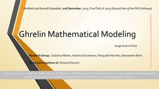 Ghrelin Mathematical Modeling
BioMathLab GemelliOspedale, 2nd December, 2015, FinalTalk of 2015 (SecondYear of the PhD Pathway)
Jorge Guerra Pires
Research Group. Costanzo Manes, Andrea De Gaetano, Pasquale Palumbo, Alessandro Borri.
Some participations of. Simona Panunzi
J.G Pires,A. Borri, C. Manes, P. Palumbo, A. De Gaetano. A Mathematical Model for Ghrelin: Energy homeostasis and appetite
control. Computational and Mathematical Methods in Medicine. Submitted under invitation.
 
