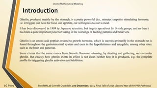 BioMathLab Gemelli Ospedale, 2nd December, 2015, FinalTalk of 2015 (SecondYear of the PhD Pathway)J G Pires
Ghrelin Mathematical Modeling
Introduction
Ghrelin, produced mainly by the stomach, is a pretty powerful (i.e., minutes) appetite stimulating hormone;
i.e. it triggers our need for food, our appetite, our willingness to start a meal.
It has been discovered in 1999 by Japanese scientists, but largely spread-out by British groups, and so then it
has been a quite important piece for taking in the workings of feeding patterns and behaviors.
Ghrelin is an amino acid peptide, related to growth hormone, which is secreted primarily in the stomach but is
found throughout the gastrointestinal system and even in the hypothalamus and amygdala, among other sites,
such as the heart and pancreas.
Some claims that the name comes from Growth Hormone releasing, by shorting and gathering, we encounter
ghrelin. But exactly how ghrelin exerts its effect is not clear, neither how it is produced, e.g. the complete
profile for triggering ghrelin activation and inhibition.
 