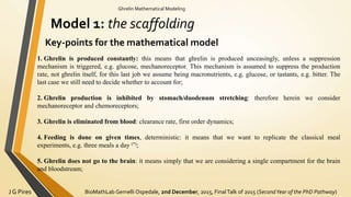 BioMathLab Gemelli Ospedale, 2nd December, 2015, FinalTalk of 2015 (SecondYear of the PhD Pathway)J G Pires
Ghrelin Mathematical Modeling
Model 1: the scaffolding
Key-points for the mathematical model
1. Ghrelin is produced constantly: this means that ghrelin is produced unceasingly, unless a suppression
mechanism is triggered, e.g. glucose, mechanoreceptor. This mechanism is assumed to suppress the production
rate, not ghrelin itself, for this last job we assume being macronutrients, e.g. glucose, or tastants, e.g. bitter. The
last case we still need to decide whether to account for;
2. Ghrelin production is inhibited by stomach/duodenum stretching: therefore herein we consider
mechanoreceptor and chemoreceptors;
3. Ghrelin is eliminated from blood: clearance rate, first order dynamics;
4. Feeding is done on given times, deterministic: it means that we want to replicate the classical meal
experiments, e.g. three meals a day (*);
5. Ghrelin does not go to the brain: it means simply that we are considering a single compartment for the brain
and bloodstream;
 