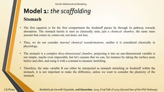 BioMathLab Gemelli Ospedale, 2nd December, 2015, FinalTalk of 2015 (SecondYear of the PhD Pathway)J G Pires
Ghrelin Mathematical Modeling
Model 1: the scaffolding
Stomach
• The first equation is for the first compartment the foodstuff passes by through its pathway towards
absorption. The stomach herein is seen as classically seen, just a chemical chamber, the same mass
amount that comes in, comes out, not more, not less.
• Thus, we do not consider internal chemical transformations, neither it is considered classically in
physiology.
• The stomach is a complex three-dimensional chamber, projecting it into an one-dimensional variable is
not simple, maybe even impossible, but let’s assume that we can, for instance by taking the surface areas
before and after, and using it with a constant to measure stretching.
• Therefore, the state variable S can either be interpreted as stomach stretching or foodstuff within the
stomach, it is not important to make the difference, unless we want to consider the plasticity of the
stomach.
 