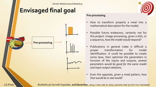 BioMathLab Gemelli Ospedale, 2nd December, 2015, FinalTalk of 2015 (SecondYear of the PhD Pathway)J G Pires
Ghrelin Mathematical Modeling
Envisaged final goal
Pre-processing
Pre-processing.
• How to transform properly a meal into a
mathematical description for the model;
• Possible future endeavors, certainly not for
this project: image processing, given a dish, or
a sequence, how the model would respond?
• Publications in general make it difficult a
proper transformation for model
identification. It could be possible to create
some laws, then optimize the parameters in
function of the inputs and outputs, several
parameters would be good for the same model
and input-output relations;
• Even the opposite, given a meal pattern, how
that would be in real world?
 