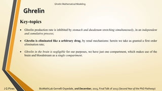 BioMathLab Gemelli Ospedale, 2nd December, 2015, FinalTalk of 2015 (SecondYear of the PhD Pathway)J G Pires
Ghrelin Mathematical Modeling
Ghrelin
Key-topics
 Ghrelin production rate is inhibited by stomach and duodenum stretching simultaneously, in an independent
and cumulative process;
 Ghrelin is eliminated like a arbitrary drug, by renal mechanisms: herein we take as granted a first order
elimination rate;
 Ghrelin in the brain is negligible for our purposes, we have just one compartment, which makes use of the
brain and bloodstream as a single compartment.
 