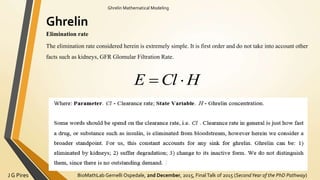 BioMathLab Gemelli Ospedale, 2nd December, 2015, FinalTalk of 2015 (SecondYear of the PhD Pathway)J G Pires
Ghrelin Mathematical Modeling
Ghrelin
Elimination rate
The elimination rate considered herein is extremely simple. It is first order and do not take into account other
facts such as kidneys, GFR Glomular Filtration Rate.
HClE 
 